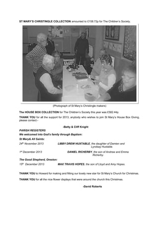 ST MARY’S CHRISTINGLE COLLECTION amounted to £158.72p for The Children’s Society.

(Photograph of St Mary’s Christingle makers)
The HOUSE BOX COLLECTION for The Children’s Society this year was £582.44p.
THANK YOU for all the support for 2013, anybody who wishes to join St Mary’s House Box Giving,
please contact:-Betty & Cliff Knight
PARISH REGISTERS
We welcomed into God’s family through Baptism:
St Mary& All Saints:
24th November 2013
1st December 2013

LIBBY DREW HUXTABLE, the daughter of Damien and
Lyndsay Huxtable.
DANIEL RICHERBY, the son of Andrew and Emma
Richerby.

The Good Shepherd, Oreston:
15th December 2013

MAX TRAVIS HOPES, the son of Lloyd and Amy Hopes.

THANK YOU to Howard for making and fitting our lovely new star for St Mary’s Church for Christmas.
THANK YOU for all the nice flower displays that were around the church this Christmas.
-David Roberts

 