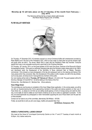 Worship @ 10 will take place on the 2 nd Sunday of the month from February –
July 2014.
The Service will be led by a team which will include
the Revd Steve Payne (Tel: 213358).
~~~~~~~

PLYM VALLEY HERITAGE

On Thursday, 4th December 2013, 43 members enjoyed our annual Christmas Buffet with entertainment provided by
Robin Blythe-Lord in the form of the ‘President’s Quiz’, which as ever made us smile when we got the answers right
and groan when we didn’t! The winner, Martin Kent, is seen with the President’s Plate duly inscribed. Everyone
agreed that it was a very enjoyable evening and a good start to the Christmas festivities.
On Thursday, 16th January, 2014, our first guest speaker of 2014 was Chris Ruse, Chairman of the Plymouth & District
Archaeological Society. Chris gave an extremely interesting talk about the Plympton pottery dating back to the 1660’s
and discovered when the development of the McCarthy & Stone retirement flats at Hillside, Plympton,
commenced. Chris showed us many photographs of the dig and subsequent work on the cleaning and listing of the
many pieces which they uncovered. Alas, the whereabouts of the pottery is still a mystery, but still to this day articles,
such as clay pipes, are being found in local gardens by members of the public.
Our next meeting will be held on Thursday, 20th February at 7.30 p.m. in St John’s hall. The guest speaker will be Ed
Donohue, Manager of Crownhill Fort. Ed will be talking on the history of the Fort.
Entrance fee – Non-Members £3. Members free. All are welcome.

Hooe Village Green
The committee are now focusing on completion of the Hooe Village Green application. In the coming weeks, we will be
out with our Questionnaire/survey Forms approaching members of the public and asking questions on their use of
Hooe Green etc., so please do not think we are selling double glazing or forms of energy saving and walk the other
way, as we really do need to collate as much historic evidence as we can to make our application successful. To this
end, we would appreciate any photographs or other memorabilia supporting the use of Hooe Green over the past two
or three decades.
Contact can be made to any of the committee, alternatively Gill Whillock – 491039.
Finally, we would like to wish you all a very happy, healthy and peaceful New Year.
-Gill Whillock, Chairperson, PVH.

HOOE & TURNCHAPEL LADIES GROUP
We meet at the Hooe & Turnchapel Community Centre on the 1st and 3rd Tuesday of each month at
8.00pm. ALL ladies welcome.

 