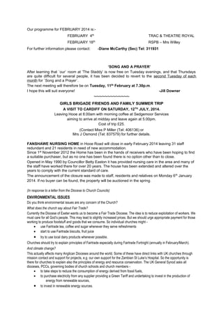Our programme for FEBRUARY 2014 is:FEBRUARY 4th

TRAC & THEATRE ROYAL

FEBRUARY 18th

RSPB – Mrs Willey

For further information please contact:

-Diane McCarthy (Sec) Tel: 311931

‘SONG AND A PRAYER’
After learning that `our` room at ‘The Staddy’ is now free on Tuesday evenings, and that Thursdays
are quite difficult for several people, it has been decided to revert to the second Tuesday of each
month for `Song and a Prayer`.
The next meeting will therefore be on Tuesday, 11th February at 7.30p.m.
I hope this will suit everyone!
-Jill Downer

~~~~~~~~~~~~~
GIRLS BRIGADE FRIENDS AND FAMILY SUMMER TRIP
A VISIT TO CARDIFF ON SATURDAY, 12TH JULY, 2014.
Leaving Hooe at 8.00am with morning coffee at Sedgemoor Services
aiming to arrive at midday and leave again at 5.00pm.
Cost of trip £25.
(Contact Miss P Miller (Tel: 406136) or
Mrs J Osmond (Tel: 837579) for further details.
FANSHAWE NURSING HOME in Hooe Road will close in early February 2014 leaving 31 staff
redundant and 21 residents in need of new accommodation.
Since 1st November 2012 the Home has been in the hands of receivers who have been hoping to find
a suitable purchaser, but as no one has been found there is no option other than to close.
Opened in May 1990 by Councillor Betty Easton it has provided nursing care in the area and many of
the staff have worked there for over 20 years. The house has been extended and altered over the
years to comply with the current standard of care.
The announcement of the closure was made to staff, residents and relatives on Monday 6 th January
2014. If no buyer can be found, the property will be auctioned in the spring.
(In response to a letter from the Diocese to Church Councils)

ENVIRONMENTAL ISSUES
Do you think environmental issues are any concern of the Church?
What does the church say about Fair Trade?
Currently the Diocese of Exeter wants us to become a Fair Trade Diocese. The idea is to reduce exploitation of workers. We
must care for all God’s people. This may lead to slightly increased prices. But we should urge appropriate payment for those
working to produce foodstuff and goods that we consume. So individual churches might • use Fairtrade tea, coffee and sugar whenever they serve refreshments
• start to use Fairtrade biscuits, fruit juice

•

try to use local dairy products whenever possible.

Churches should try to explain principles of Fairtrade especially during Fairtrade Fortnight (annually in February/March).
And climate change?
This actually affects many Anglican Dioceses around the world. Some of these have direct links with UK churches through
mission contact and support for projects, e.g. our own support for the Zambian St Luke’s Hospital. So the opportunity is
there for churches to explain also the principles of energy and resource conservation. The UK General Synod asks all
dioceses, PCCs, governing bodies of church schools and church members • to take steps to reduce the consumption of energy derived from fossil fuels,
• to purchase electricity from any supplier providing a Green Tariff and undertaking to invest in the production of
energy from renewable sources,
• to invest in renewable energy sources.

 