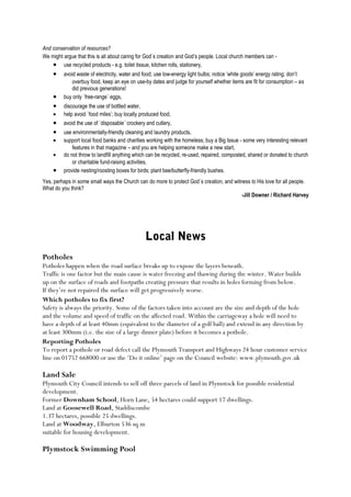 And conservation of resources?
We might argue that this is all about caring for God`s creation and God’s people. Local church members can • use recycled products - e.g. toilet tissue, kitchen rolls, stationery,

•
•
•
•

•
•
•
•

•

avoid waste of electricity, water and food; use low-energy light bulbs; notice ‘white goods’ energy rating; don’t
overbuy food, keep an eye on use-by dates and judge for yourself whether items are fit for consumption – as
did previous generations!
buy only `free-range` eggs,
discourage the use of bottled water,
help avoid `food miles’; buy locally produced food,
avoid the use of `disposable` crockery and cutlery,
use environmentally-friendly cleaning and laundry products,
support local food banks and charities working with the homeless; buy a Big Issue - some very interesting relevant
features in that magazine – and you are helping someone make a new start,
do not throw to landfill anything which can be recycled, re-used, repaired, composted, shared or donated to church
or charitable fund-raising activities,
provide nesting/roosting boxes for birds; plant bee/butterfly-friendly bushes.

Yes, perhaps in some small ways the Church can do more to protect God`s creation, and witness to His love for all people.
What do you think?
-Jill Downer / Richard Harvey

Local News
Potholes
Potholes happen when the road surface breaks up to expose the layers beneath.
Traffic is one factor but the main cause is water freezing and thawing during the winter. Water builds
up on the surface of roads and footpaths creating pressure that results in holes forming from below.
If they’re not repaired the surface will get progressively worse.
Which potholes to fix first?
Safety is always the priority. Some of the factors taken into account are the size and depth of the hole
and the volume and speed of traffic on the affected road. Within the carriageway a hole will need to
have a depth of at least 40mm (equivalent to the diameter of a golf ball) and extend in any direction by
at least 300mm (i.e. the size of a large dinner plate) before it becomes a pothole.
Reporting Potholes
To report a pothole or road defect call the Plymouth Transport and Highways 24 hour customer service
line on 01752 668000 or use the ‘Do it online’ page on the Council website: www.plymouth.gov.uk

Land Sale
Plymouth City Council intends to sell off three parcels of land in Plymstock for possible residential
development.
Former Downham School, Horn Lane, 54 hectares could support 17 dwellings.
Land at Goosewell Road, Staddiscombe
1.37 hectares, possible 25 dwellings.
Land at Woodway, Elburton 536 sq.m
suitable for housing development.

Plymstock Swimming Pool

 