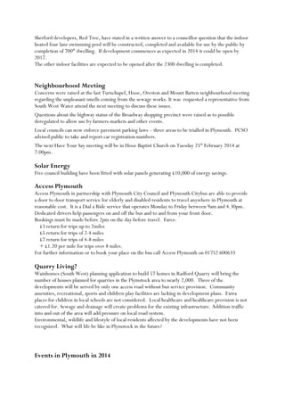 Sherford developers, Red Tree, have stated in a written answer to a councillor question that the indoor
heated four lane swimming pool will be constructed, completed and available for use by the public by
completion of 700th dwelling. If development commences as expected in 2014 it could be open by
2017.
The other indoor facilities are expected to be opened after the 2300 dwelling is completed.

Neighbourhood Meeting
Concerns were raised at the last Turnchapel, Hooe, Oreston and Mount Batten neighbourhood meeting
regarding the unpleasant smells coming from the sewage works. It was requested a representative from
South West Water attend the next meeting to discuss these issues.
Questions about the highway status of the Broadway shopping precinct were raised as to possible
deregulated to allow use by farmers markets and other events.
Local councils can now enforce pavement parking laws – three areas to be trialled in Plymouth. PCSO
advised public to take and report car registration numbers.
The next Have Your Say meeting will be in Hooe Baptist Church on Tuesday 25th February 2014 at
7.00pm.

Solar Energy
Five council building have been fitted with solar panels generating £10,000 of energy savings.

Access Plymouth
Access Plymouth in partnership with Plymouth City Council and Plymouth Citybus are able to provide
a door to door transport service for elderly and disabled residents to travel anywhere in Plymouth at
reasonable cost. It is a Dial a Ride service that operates Monday to Friday between 9am and 4.30pm.
Dedicated drivers help passengers on and off the bus and to and from your front door.
Bookings must be made before 2pm on the day before travel. Fares:
£3 return for trips up to 2miles
£5 return for trips of 2-4 miles
£7 return for trips of 4-8 miles
+ £1.20 per mile for trips over 8 miles.
For further information or to book your place on the bus call Access Plymouth on 01752 600633

Quarry Living?
Wainhomes (South West) planning application to build 57 homes in Radford Quarry will bring the
number of houses planned for quarries in the Plymstock area to nearly 2,000. Three of the
developments will be served by only one access road without bus service provision. Community
amenities, recreational, sports and children play facilities are lacking in development plans. Extra
places for children in local schools are not considered. Local healthcare and healthcare provision is not
catered for. Sewage and drainage will create problems for the existing infrastructure. Addition traffic
into and out of the area will add pressure on local road system.
Environmental, wildlife and lifestyle of local residents affected by the developments have not been
recognized. What will life be like in Plymstock in the future?

Events in Plymouth in 2014

 