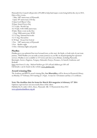 Plymouth City Council will provide £395,000 to help fund major events being held in the city in 2014.
Dates of key events:
2 May 100th anniversary of Plymouth.
6 June 70th anniversary of D day
14 June Lord Mayor’s Day
28 June Armed Forces Day
12/13 July World Cup
16/19 July R M 350th anniversary
20 July Music event on the Hoe
4 Aug 100th anniversary WWI
12/13 Aug National Fireworks
15/17 Aug Flavourfest
8/20 Sept Ocean City Festival
1 Nov 100th anniversary of Plymouth
5 Nov Bonfire night
13 Dec Christmas lights and parade

PlusBus
PlusBus gives you unlimited bus travel around town, at the start, the finish, or both ends of your train
journey. With PlusBus you can make as many journeys as you like on all participating bus operators
services. PlusBus is now available to 227 towns and cities across Britain, including Plymouth,
Barnstaple, Exeter, Paignton, Torquay, Falmouth, Penryn, Penzance, St Austell, Camborne and
Redruth
Fares start from £2 a day. Railcard holders get 33% off and children get 50% off
Full details e can be found on the website www.plusbus.info.

Award winning film
The Academy and BAFTA award winning film, Les Miserables, will be shown in Plymstock Library
on Monday 17th February 2014 starting at 1.45pm. It runs for 158 minutes and has a 12 certificate.
Note: The deadline date for items for March 2014 magazine is February 15th 2014
Opinions expressed are not nescessarily those of the editor.
Published by St. John’s DCC, Hooe, Plymouth. UK. © Plymstock & Hooe PCC
www.plymstockandhooe.org.uk

 