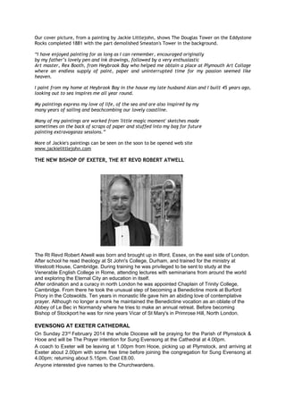 Our cover picture, from a painting by Jackie Littlejohn, shows The Douglas Tower on the Eddystone
Rocks completed 1881 with the part demolished Smeaton's Tower in the background.
“I have enjoyed painting for as long as I can remember, encouraged originally
by my father’s lovely pen and ink drawings, followed by a very enthusiastic
Art master, Rex Booth, from Heybrook Bay who helped me obtain a place at Plymouth Art Collage
where an endless supply of paint, paper and uninterrupted time for my passion seemed like
heaven.
I paint from my home at Heybrook Bay in the house my late husband Alan and I built 45 years ago,
looking out to sea inspires me all year round.
My paintings express my love of life, of the sea and are also inspired by my
many years of sailing and beachcombing our lovely coastline.
Many of my paintings are worked from 'little magic moment' sketches made
sometimes on the back of scraps of paper and stuffed into my bag for future
painting extravaganza sessions.”
More of Jackie's paintings can be seen on the soon to be opened web site
www.jackielittlejohn.com

THE NEW BISHOP OF EXETER, THE RT REVD ROBERT ATWELL

The Rt Revd Robert Atwell was born and brought up in Ilford, Essex, on the east side of London.
After school he read theology at St John's College, Durham, and trained for the ministry at
Westcott House, Cambridge. During training he was privileged to be sent to study at the
Venerable English College in Rome, attending lectures with seminarians from around the world
and exploring the Eternal City an education in itself.
After ordination and a curacy in north London he was appointed Chaplain of Trinity College,
Cambridge. From there he took the unusual step of becoming a Benedictine monk at Burford
Priory in the Cotswolds. Ten years in monastic life gave him an abiding love of contemplative
prayer. Although no longer a monk he maintained the Benedictine vocation as an oblate of the
Abbey of Le Bec in Normandy where he tries to make an annual retreat. Before becoming
Bishop of Stockport he was for nine years Vicar of St Mary's in Primrose Hill, North London.

EVENSONG AT EXETER CATHEDRAL
On Sunday 23rd February 2014 the whole Diocese will be praying for the Parish of Plymstock &
Hooe and will be The Prayer intention for Sung Evensong at the Cathedral at 4.00pm.
A coach to Exeter will be leaving at 1.00pm from Hooe, picking up at Plymstock, and arriving at
Exeter about 2.00pm with some free time before joining the congregation for Sung Evensong at
4.00pm; returning about 5.15pm. Cost £8.00.
Anyone interested give names to the Churchwardens.

 