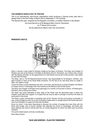 THE WOMEN'S WORLD DAY OF PRAYER
This is an international, inter-church organisation which produces a Service every year that is
always held on the first Friday in March and is celebrated in 170 countries.
The Service this year, prepared by the Egyptian committee, is entitled ‘Streams in the Desert’.
Our local Service is at St Margaret Mary Church, Plymstock,
on 7th March 2014 at 2pm.
All are welcome to attend, both men and women.

WINDSOR CASTLE

Early in January I was invited to Windsor Castle by the Dean of Windsor. The Dean and Chapter of
Windsor are one of the Patrons of St Mary & All Saints Church, Plymstock. As a Patron they consult
with the Bishop of Exeter on the appointment of a new Rector and as part of this process I was asked
to meet with the Dean.
The Dean, who is The Rt Reverend David Conner, has responsibility for St George’s, Windsor, and
gets involved in many of the Royal State occasions. On the day of my visit there were no royalty in
sight, not indeed a corgi!
I found the Dean a most interesting man who, in his time, has served as a school Chaplain, the Rector
of a large church in Cambridge and most recently as the Bishop to the Armed forces.
The Dean and Chapter of Windsor have patronage of a number of Churches in Devon, St Werburgh’s,
Wembury, like us being one of them.
The Dean was most interested to hear news of the Parish and we discussed ways in which the
Chapter could offer their support. It is hoped that we may be able to arrange a visit from the Dean at
some point in the future.
The Dean’s study commanded a wonderful view of the Thames and the surrounding countryside. It
was a real privilege to enter into a part of Windsor Castle which is usually beyond the tourist trail and I
very much enjoyed my cuppa and chat with the Dean.
Since my return, it has been fascinating to discover the number of people who have links with the
Dean here locally, from a church member who attended his church in Cambridge, and those who
have relatives who went to school with him, to a local clergyman for whom the Dean was his school
Chaplain.
The world indeed seems at times a small place.
Revd Steve Payne.

“SAVE AND BORROW – PLAN FOR TOMORROW”

 
