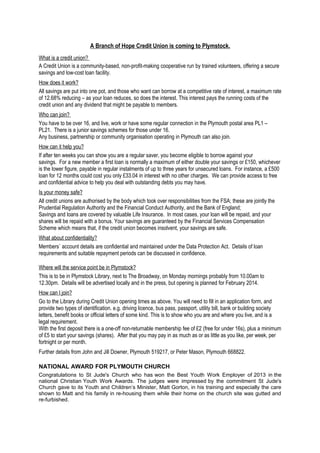 A Branch of Hope Credit Union is coming to Plymstock.
What is a credit union?
A Credit Union is a community-based, non-profit-making cooperative run by trained volunteers, offering a secure
savings and low-cost loan facility.
How does it work?
All savings are put into one pot, and those who want can borrow at a competitive rate of interest, a maximum rate
of 12.68% reducing – as your loan reduces, so does the interest. This interest pays the running costs of the
credit union and any dividend that might be payable to members.
Who can join?
You have to be over 16, and live, work or have some regular connection in the Plymouth postal area PL1 –
PL21. There is a junior savings schemes for those under 16.
Any business, partnership or community organisation operating in Plymouth can also join.
How can it help you?
If after ten weeks you can show you are a regular saver, you become eligible to borrow against your
savings. For a new member a first loan is normally a maximum of either double your savings or £150, whichever
is the lower figure, payable in regular instalments of up to three years for unsecured loans. For instance, a £500
loan for 12 months could cost you only £33.04 in interest with no other charges. We can provide access to free
and confidential advice to help you deal with outstanding debts you may have.
Is your money safe?
All credit unions are authorised by the body which took over responsibilities from the FSA; these are jointly the
Prudential Regulation Authority and the Financial Conduct Authority, and the Bank of England;
Savings and loans are covered by valuable Life Insurance. In most cases, your loan will be repaid, and your
shares will be repaid with a bonus. Your savings are guaranteed by the Financial Services Compensation
Scheme which means that, if the credit union becomes insolvent, your savings are safe.
What about confidentiality?
Members` account details are confidential and maintained under the Data Protection Act. Details of loan
requirements and suitable repayment periods can be discussed in confidence.
Where will the service point be in Plymstock?
This is to be in Plymstock Library, next to The Broadway, on Monday mornings probably from 10.00am to
12.30pm. Details will be advertised locally and in the press, but opening is planned for February 2014.
How can I join?
Go to the Library during Credit Union opening times as above. You will need to fill in an application form, and
provide two types of identification. e.g. driving licence, bus pass, passport, utility bill, bank or building society
letters, benefit books or official letters of some kind. This is to show who you are and where you live, and is a
legal requirement.
With the first deposit there is a one-off non-returnable membership fee of £2 (free for under 16s), plus a minimum
of £5 to start your savings (shares). After that you may pay in as much as or as little as you like, per week, per
fortnight or per month.
Further details from John and Jill Downer, Plymouth 519217, or Peter Mason, Plymouth 668822.
NATIONAL AWARD FOR PLYMOUTH CHURCH
Congratulations to St Jude's Church who has won the Best Youth Work Employer of 2013 in the
national Christian Youth Work Awards. The judges were impressed by the commitment St Jude's
Church gave to its Youth and Children’s Minister, Matt Gorton, in his training and especially the care
shown to Matt and his family in re-housing them while their home on the church site was gutted and
re-furbished.

 