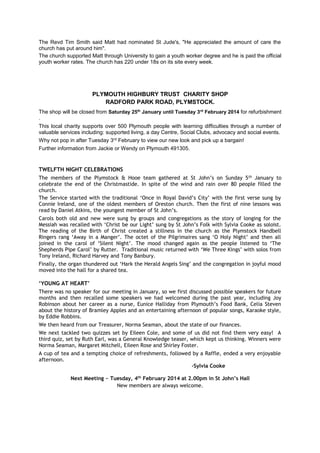 The Revd Tim Smith said Matt had nominated St Jude's, "He appreciated the amount of care the
church has put around him".
The church supported Matt through University to gain a youth worker degree and he is paid the official
youth worker rates. The church has 220 under 18s on its site every week.

PLYMOUTH HIGHBURY TRUST CHARITY SHOP
RADFORD PARK ROAD, PLYMSTOCK.
The shop will be closed from Saturday 25th January until Tuesday 3rd February 2014 for refurbishment
.
This local charity supports over 500 Plymouth people with learning difficulties through a number of
valuable services including: supported living, a day Centre, Social Clubs, advocacy and social events.
Why not pop in after Tuesday 3rd February to view our new look and pick up a bargain!
Further information from Jackie or Wendy on Plymouth 491305.

TWELFTH NIGHT CELEBRATIONS
The members of the Plymstock & Hooe team gathered at St John’s on Sunday 5 th January to
celebrate the end of the Christmastide. In spite of the wind and rain over 80 people filled the
church.
The Service started with the traditional ‘Once in Royal David’s City’ with the first verse sung by
Connie Ireland, one of the oldest members of Oreston church. Then the first of nine lessons was
read by Daniel Atkins, the youngest member of St John’s.
Carols both old and new were sung by groups and congregations as the story of longing for the
Messiah was recalled with ‘Christ be our Light’ sung by St John’s Folk with Sylvia Cooke as soloist.
The reading of the Birth of Christ created a stillness in the church as the Plymstock Handbell
Ringers rang ‘Away in a Manger’. The octet of the Pilgrimaires sang ‘O Holy Night’ and then all
joined in the carol of ‘Silent Night’. The mood changed again as the people listened to ‘The
Shepherds Pipe Carol’ by Rutter. Traditional music returned with ‘We Three Kings’ with solos from
Tony Ireland, Richard Harvey and Tony Banbury.
Finally, the organ thundered out ‘Hark the Herald Angels Sing’ and the congregation in joyful mood
moved into the hall for a shared tea.
‘YOUNG AT HEART’
There was no speaker for our meeting in January, so we first discussed possible speakers for future
months and then recalled some speakers we had welcomed during the past year, including Joy
Robinson about her career as a nurse, Eunice Halliday from Plymouth’s Food Bank, Celia Steven
about the history of Bramley Apples and an entertaining afternoon of popular songs, Karaoke style,
by Eddie Robbins.
We then heard from our Treasurer, Norma Seaman, about the state of our finances.
We next tackled two quizzes set by Eileen Cole, and some of us did not find them very easy! A
third quiz, set by Ruth Earl, was a General Knowledge teaser, which kept us thinking. Winners were
Norma Seaman, Margaret Mitchell, Eileen Rose and Shirley Foster.
A cup of tea and a tempting choice of refreshments, followed by a Raffle, ended a very enjoyable
afternoon.
-Sylvia Cooke
Next Meeting ~ Tuesday, 4th February 2014 at 2.00pm in St John’s Hall
New members are always welcome.

 