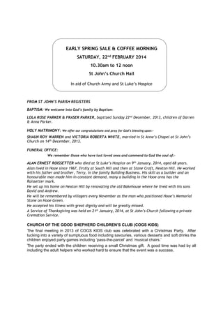 EARLY SPRING SALE & COFFEE MORNING
SATURDAY, 22nd FEBRUARY 2014
10.30am to 12 noon
St John’s Church Hall
In aid of Church Army and St Luke’s Hospice

FROM ST JOHN’S PARISH REGISTERS
BAPTISM: We welcome into God’s family by Baptism:
LOLA ROSE PARKER & FRASER PARKER, baptized Sunday 22nd December, 2013, children of Darren
& Anna Parker.
HOLY MATRIMONY:

We offer our congratulations and pray for God’s blessing upon:-

SHAUN ROY WARREN and VICTORIA ROBERTA WHITE, married in St Anne’s Chapel at St John’s
Church on 14th December, 2013.
FUNERAL OFFICE:
We remember those who have lost loved ones and commend to God the soul of:-

ALAN ERNEST ROISSETTER who died at St Luke’s Hospice on 9th January, 2014, aged 68 years.
Alan lived in Hooe since 1967, firstly at South Hill and then at Stone Croft, Hexton Hill. He worked
with his father and brother, Terry, in the family Building Business. His skill as a builder and an
honourable man made him in constant demand, many a building in the Hooe area has the
Roissetter mark.
He set up his home on Hexton Hill by renovating the old Bakehouse where he lived with his sons
David and Andrew.
He will be remembered by villagers every November as the man who positioned Hooe’s Memorial
Stone on Hooe Green.
He accepted his illness with great dignity and will be greatly missed.
A Service of Thanksgiving was held on 21st January, 2014, at St John’s Church following a private
Cremation Service.

CHURCH OF THE GOOD SHEPHERD CHILDREN’S CLUB (COGS KIDS)
The final meeting in 2013 of COGS KIDS club was celebrated with a Christmas Party. After
tucking into a variety of sumptuous food including savouries, various desserts and soft drinks the
children enjoyed party games including ‘pass-the-parcel’ and ‘musical chairs.’
The party ended with the children receiving a small Christmas gift. A good time was had by all
including the adult helpers who worked hard to ensure that the event was a success.

 