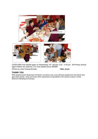 COGS KIDS Club started again on Wednesday 15 th January 3.30 – 4.45 pm. All Primary School
aged children are welcome. For more details phone 480568.
(Photos by Josie Howing-Nicholls)
-Allan Jones

THANK YOU
With grateful hearts Rosemary & Graham Lea thank very much all those people from the Parish who
gave best wishes, cards and many other expressions of goodwill on the recent occasion of their
Diamond Wedding Anniversary

 