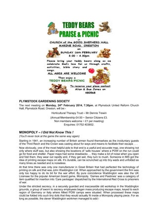 PLYMSTOCK GARDENING SOCIETY
The next meeting on Monday, 24th February 2014, 7.30pm, at Plymstock United Reform Church
Hall, Plymstock Road, Oreston, will be:Horticultural Therapy Trust – Mr Dennis Trewin
(Annual Membership £4.50 ~ Senior Citizens £3.
Non members welcome ~ £1 per meeting)
Enquiries: 01752 403652.

MONOPOLY – I Did Not Know This !
(You’ll never look at the game the same way again)
Starting in 1941, an increasing number of British airmen found themselves as the involuntary guests
of the Third Reich and the Crown was casting about for ways and means to facilitate their escape . . .
Now obviously, one of the most helpful aids to that end is a useful and accurate map, one showing not
only where stuff was, but also showing the locations of ‘safe houses’ where a POW on the run could
go for food and shelter. Paper maps had some drawbacks … they make a lot of noise when you open
and fold them, they wear out rapidly and, if they get wet, they turn to mush. Someone in MI5 got the
idea of printing escape maps on silk. It’s durable, can be scrunched up into tiny wads and unfolded as
many times as needed and is noiseless.
At that time there was only one manufacturer in Great Britain that had perfected the technology of
printing on silk and that was John Waddington Ltd. When approached by the government the firm was
only too happy to do its bit for the war effort. By pure coincidence Waddington was also the UK
Licensee for the popular American board game, Monopoly. ‘Games and Pastimes’ was a category of
item qualified for insertion into ‘Care packages’ dispatched by the International Red Cross to prisoners
of war.
Under the strictest secrecy, in a securely guarded and inaccessible old workshop in the Waddington
grounds, a group of sworn to secrecy employees began mass producing escape maps, keyed to each
region of Germany or Italy where Allied POW camps were situated. When processed these maps
could be folded into such tiny dots that they would actually fit inside a Monopoly playing piece. For as
long as possible, the clever Waddington workmen managed to add:-

 