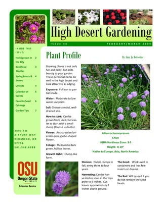 High Desert Gardening
                          I S S U E   4 6                                   F E B R U A R Y / M A R C H   2 0 0 9  
INSIDE THIS 


                      Plant Profile
ISSUE: 

Homegrown in     2                                                                       By Amy Jo Detweiler
the City 
Beneficial       3    Growing chives is not only 
 Beetles              fun and tasty, but adds 
                      beauty to your garden.  
Spring Frosts &  4    These perennial herbs do 
Snows                 well in the high desert and 
                      look attractive as edging.   
Orchids          4 
                      Exposure:  Full sun to par‐
Calendar of      6 
                      tial shade.  
Events 
                      Water:  Moderate to low 
Favorite Seed    6    water use plant.  
Catalogs 
                      Soil: Choose a moist, well‐
Garden Tips      7    drained site.  
                      How to start:  Can be 
                      grown from seed, but eas‐
                      ier to start with a small 
                      clump (four to six bulbs).  
3893 SW 
                      Flower:  An attractive lav‐                      Allium schoenoprasum 
AIRPORT WAY           ender‐pink, globe‐shaped 
REDMOND, OR                                                                     Chive 
                      flower. 
97756                                                                USDA Hardiness Zone: 3‐5   
                      Foliage:  Medium to dark 
541.548.6088                                                                Height:  8‐10”  
                      green, hollow leaves.  
                                                               Native to Europe, Asia, North America 
                      Growth Habit:  Clump‐like 
                      form.  
                                                      Division:  Divide clumps in    The Good:   Works well in 
                                                      fall, every three to four      containers and  has few 
                                                      years.                         insects or disease.  
                                                                                      
                                                      Harvesting: Can be har‐
                                                                                     The Bad: Will reseed if you 
                                                      vested as soon as the tops 
                                                                                     do not remove the seed 
                                                      grow to 6 inches.  Cut 
                                                                                     heads.  
                                                      leaves approximately 2 
                                                      inches above ground.  
 