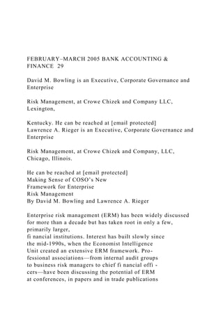 FEBRUARY–MARCH 2005 BANK ACCOUNTING &
FINANCE 29
David M. Bowling is an Executive, Corporate Governance and
Enterprise
Risk Management, at Crowe Chizek and Company LLC,
Lexington,
Kentucky. He can be reached at [email protected]
Lawrence A. Rieger is an Executive, Corporate Governance and
Enterprise
Risk Management, at Crowe Chizek and Company, LLC,
Chicago, Illinois.
He can be reached at [email protected]
Making Sense of COSO’s New
Framework for Enterprise
Risk Management
By David M. Bowling and Lawrence A. Rieger
Enterprise risk management (ERM) has been widely discussed
for more than a decade but has taken root in only a few,
primarily larger,
fi nancial institutions. Interest has built slowly since
the mid-1990s, when the Economist Intelligence
Unit created an extensive ERM framework. Pro-
fessional associations—from internal audit groups
to business risk managers to chief fi nancial offi -
cers—have been discussing the potential of ERM
at conferences, in papers and in trade publications
 