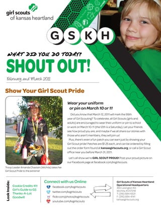 February and March 2011

Show Your Girl Scout Pride
                                                   Wear your uniform
                                                    or pin on March 10 or 11
                                                      Did you know that March 12, 2011 will mark the 99th
                                                   year of Girl Scouting? To celebrate, all Girl Scouts (girls and
                                                   adults) are encouraged to wear their uniform or pin to school
                                                   or work on March 10-11 (the 12th is a Saturday). Let your friends
                                                   see how proud you are, and maybe if we all share our stories with
                                                   those who aren’t members, they will join us!
                                                    Plus, there’s even a fun patch you can earn just by showing your
                                                   Girl Scout pride! Patches are $1.25 each, and can be ordered by filling
                                                   out the order form found at kansasgirlscouts.org, or call a Girl Scout
                                                   office near you before March 31, 2011.

                                                    Let’s all show we’re GIRL SCOUT PROUD! Post your proud picture on
                                                   our Facebook page at facebook.com/ksgirlscouts.
Troop Leader Amanda Chastain (Wichita) takes her
Girl Scout Pride to the extreme!




      Cookie Credits 411
      Girl’s Guide to GS
      Thanks-A-Lot
      Goodwill
 