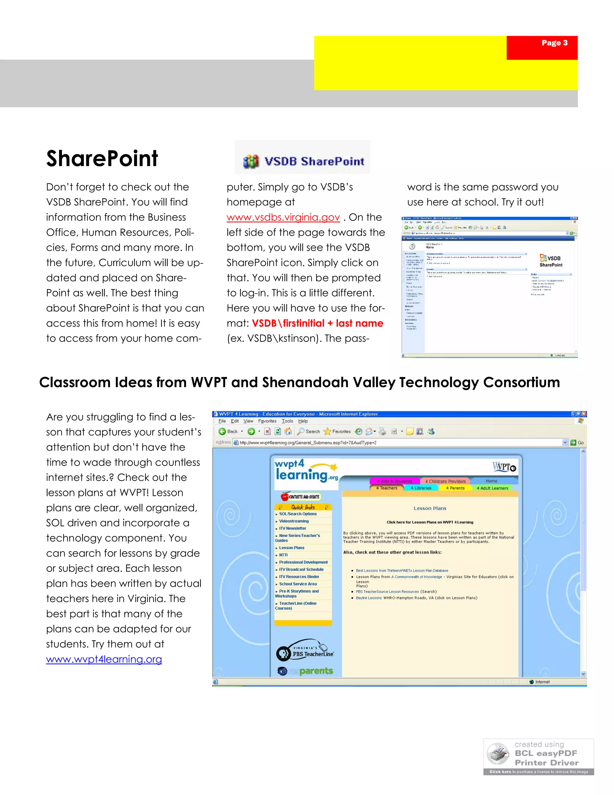 Page 3




SharePoint
Don’t forget to check out the        puter. Simply go to VSDB’s               word is the same password you
VSDB SharePoint. You will find       homepage at                              use here at school. Try it out!
information from the Business        www.vsdbs.virginia.gov . On the
Office, Human Resources, Poli-       left side of the page towards the
cies, Forms and many more. In        bottom, you will see the VSDB
the future, Curriculum will be up-   SharePoint icon. Simply click on
dated and placed on Share-           that. You will then be prompted
Point as well. The best thing        to log-in. This is a little different.
about SharePoint is that you can     Here you will have to use the for-
access this from home! It is easy    mat: VSDBfirstinitial + last name
to access from your home com-        (ex. VSDBkstinson). The pass-



Classroom Ideas from WVPT and Shenandoah Valley Technology Consortium

Are you struggling to find a les-
son that captures your student’s
attention but don’t have the
time to wade through countless
internet sites.? Check out the
lesson plans at WVPT! Lesson
plans are clear, well organized,
SOL driven and incorporate a
technology component. You
can search for lessons by grade
or subject area. Each lesson
plan has been written by actual
teachers here in Virginia. The
best part is that many of the
plans can be adapted for our
students. Try them out at
www.wvpt4learning.org
 