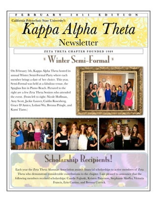 F    E    B    R    U       A   R   Y       2    0    1   1        E    D    I    T    I   O     N

California Polytechnic State University's


        Kappa Alpha Theta
                                       Newsletter
                           Z E TA T H E TA C H A P T E R F O U N D E D 1 9 8 9


                           z
                               Winter Semi-Formal                               z


On February 5th, Kappa Alpha Theta hosted its
annual Winter Semi-Formal Party where each
member brings a date of her choice. This year,
Semi-Formal was held at a fabulous venue, the
Spyglass Inn in Pismo Beach. Pictured to the
right are a few Zeta Theta Seniors who attended
the event. (From left to right: Nicole Hoffman,
Amy Scott, Jackie Lauver, Caitlin Rosenberg,
Grace D’Amico, Leilani Wu, Brenna Pringle, and
Kami Tiano.)




                           Scholarship Recipients!
   Each year the Zeta Theta Alumnae Association awards ﬁnancial scholarships to active members of Zeta
     Theta who demonstrate considerable contributions to the chapter. I am pleased to announce that the
   following members received scholarships: Candie Fujisaki, Kristen Patterson, Stephanie Shaffer, Victoria
                                Francis, Erin Canino, and Brenna Corrick.
 