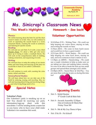 Crossroads Charter
                                                                                       Academy
                                                                                      Big Rapids, MI

                                                                                    February 4, 2013




      Ms. Sinicropi’s Classroom News
    This Week’s Highlights                                       Homework – See back!
 Phonics                                                        Volunteer Opportunities
 We will be learning about the letter Ee and the short
 sound it makes as in bed. Also, we will continue to
 work on separating the sounds heard in a word,              10-10:45am (T-F) – Writing Time – We could use
 consonant blends, counting the words in sentences,           help keeping our voices down, staying on task,
 and listening for specific sounds.
                                                              and writing the sounds we hear.
 Reading
                                                             11:35am (M-F) – We come in from lunch recess
 We will end our unit Stick To It with a story titled
 Wanda’s Roses. It’s about a little girl who never            and would love to have a guest reader!
 gives up in trying to make a rosebush bloom. We             12:15-1pm (M-F) – Work Station – We could use
 will work on the comprehension skills of retelling,          help keeping our noise level down, staying on
 making connections, and sequencing of events.                task, and even someone to lead a station or two.
 Writing                                                     1-1:30pm on (MWF) – Handwriting – We could
 We will learn how to make the ending of our stories          use a couple volunteers to help us make sure we
 better and start fixing and fancying up the piece we         are taking our time and making letters correctly.
 would like to share at our author’s celebration.             It is nice to be able to break the kids up into small
 Math                                                         groups and spread them amongst a few adults.
 We will continue to work with counting the coins            2-2:40pm (M-F) – Snack/Show & Tell/Play – You
 penny, nickel, and dime.                                     are more than welcome to join us during this time
 Science/Social Studies                                       too!
 We will learn about how we can take care of the
 Earth by reducing, reusing, and recycling. Also, we
 will start learning about living and non-living things
    and what living things need to live.

            Special Notes
                                                                      Upcoming Events
                                                             Feb. 5 – Mobil Dentist
Valentine’s Party                                                      5th Grade Craft & Bake Sale
Our Valentine’s party is sneaking up on us
fast! You should be receiving our party                      Feb. 8 – Awards Assembly 12:30pm
information/sign-up       sheet  with    this                          Out-of-Uniform $1 Shirt/Hat
newsletter. I will be sending home a name list                         Friday Treat 50¢
so you know who to have your child make
Valentine’s for sometime this week.                          Feb. 9 – Me & My Guy Dance 6-9pm

                                                             Feb. 15 & 18 – No School!
 