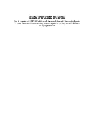 Homework BINGO
See if you can get 3 BINGO’s this week by completing activities on the board.
* I know these activities are starting to seem repetitive but they are still skills we
                                are trying to master!
 