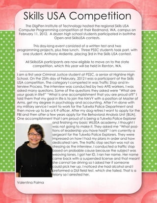 Skills USA Competition
     The DigiPen Institute of Technology hosted the regional Skills USA
 Computer Programming competition at their Redmond, WA, campus on
 February 11, 2012. A dozen high school students participated in boththe
                        Open and SkillsUSA contests.

         This day-long event consisted of a written test and two
programming projects, plus free lunch. Three PSSC students took part, with
   one student, Anthony Ardiente, placing 3rd in the Skills USA contest.

     All SkillsUSA participants are now eligible to move on to the state
          competition, which this year will be held in Renton, WA.

I am a first year Criminal Justice student at PSSC, a senior at Highline High
School. On the 25th day of February, 2012 I was a participant at the Skills
USA competition. The category I competed in was Traffic Stop and In-
terview Process. The interview was conducted by two AFIS workers. I was
asked many questions. Some of the questions they asked were “What are
your goals in life?” “What is one accomplishment that you are proud of?” I
told them that my goal in life is to join the NAVY with a position at Master of
Arms, get my degree in psychology and accounting. After I’m done with
my military service I want to work for the Tukwila Police Department and
then move up to be a K-9 officer. After my dog retires I want to apply for the
FBI and then after a few years apply for the Behavioral Analysis Unit (BUA).
One accomplishment that I am proud of is being a Tukwila Police Explorer
                        and finishing my basic WLEEA academy. I thought I
                        was not going to make it. They asked me “What posi-
                        tions of leadership you have had?” I am currently a
                        sergeant for the Tukwila Police Explorers. They were
                        impressed on how I had my plans in order and how
                        dedicated I am. The traffic stop section was not as
                        stressing as the interview. I conducted a traffic stop
                        based on probable cause because the subject was
                        weaving lanes. I got her ID, I ran her name. Her name
                        came back with a suspended license and that meant
                        she cannot be driving so I asked her if someone
                        could pick her up. I noticed she had alcohol and I
                        preformed a DUI field test, which she failed. That is a
                        felony so I arrested her.

Valentina Palma
 