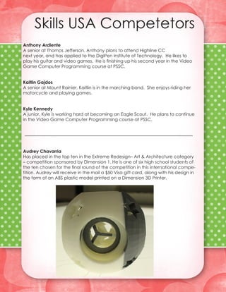 Skills USA Competetors
Anthony Ardiente
A senior at Thomas Jefferson, Anthony plans to attend Highline CC
next year, and has applied to the DigiPen Institute of Technology. He likes to
play his guitar and video games. He is finishing up his second year in the Video
Game Computer Programming course at PSSC.


Kaitlin Gajdos
A senior at Mount Rainier, Kaitlin is in the marching band. She enjoys riding her
motorcycle and playing games.


Kyle Kennedy
A junior, Kyle is working hard at becoming an Eagle Scout. He plans to continue
in the Video Game Computer Programming course at PSSC.




Audrey Chavarria
Has placed in the top ten in the Extreme Redesign– Art & Architecture category
– competition sponsored by Dimension 1. He is one of six high school students of
the ten chosen for the final round of the competition in this international compe-
tition. Audrey will receive in the mail a $50 Visa gift card, along with his design in
the form of an ABS plastic model printed on a Dimension 3D Printer.
 