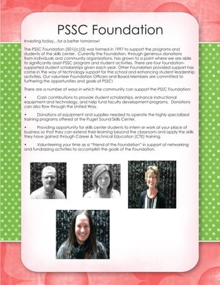 PSSC Foundation
Investing today…for a better tomorrow!

The PSSC Foundation (501)(c)(3) was formed in 1997 to support the programs and
students of the skills center. Currently the Foundation, through generous donations
from individuals and community organizations, has grown to a point where we are able
to significantly assist PSSC program and student activities. There are four foundation-
supported student scholarships given each year. Other Foundation provided support has
come in the way of technology support for the school and enhancing student leadership
activities. Our volunteer Foundation Officers and Board Members are committed to
furthering the opportunities and goals of PSSC!

There are a number of ways in which the community can support the PSSC Foundation:

•	    Cash contributions to provide student scholarships, enhance instructional
equipment and technology, and help fund faculty development programs. Donations
can also flow through the United Way.

•	     Donations of equipment and supplies needed to operate the highly specialized
training programs offered at the Puget Sound Skills Center.

•	    Providing opportunity for skills center students to intern or work at your place of
business so that they can extend their learning beyond the classroom and apply the skills
they have gained through Career & Technical Education (CTE) training.

•	    Volunteering your time as a “Friend of the Foundation” in support of networking
and fundraising activities to accomplish the goals of the Foundation.
 