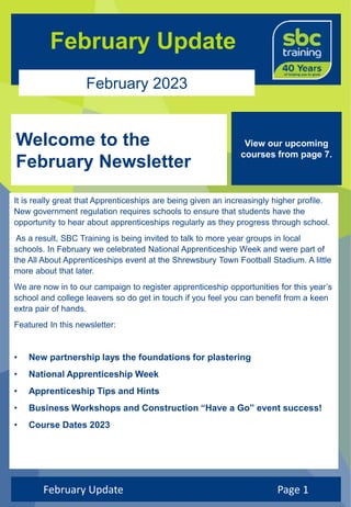 February Update
February 2023
Welcome to the
February Newsletter
February Update Page 1
View our upcoming
courses from page 7.
It is really great that Apprenticeships are being given an increasingly higher profile.
New government regulation requires schools to ensure that students have the
opportunity to hear about apprenticeships regularly as they progress through school.
As a result, SBC Training is being invited to talk to more year groups in local
schools. In February we celebrated National Apprenticeship Week and were part of
the All About Apprenticeships event at the Shrewsbury Town Football Stadium. A little
more about that later.
We are now in to our campaign to register apprenticeship opportunities for this year’s
school and college leavers so do get in touch if you feel you can benefit from a keen
extra pair of hands.
Featured In this newsletter:
• New partnership lays the foundations for plastering
• National Apprenticeship Week
• Apprenticeship Tips and Hints
• Business Workshops and Construction “Have a Go” event success!
• Course Dates 2023
 