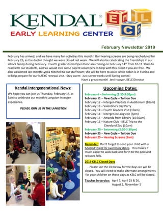 February Newsletter 2019
February has arrived, and we have many fun activities this month! Our hearing screens are being rescheduled for
February 25, as the doctor thought we were closed last week. We will also be celebrating the friendships in our
school family during February. Fourth graders from Open Door are coming on February 14th from 10-11:30am to
read with our students, and we would love some parent volunteers to help with this event if you are free. We
also welcomed last month Lynea Mitchell to our staff team; she will be here to assist while Robin is in Florida and
to help prepare for our NAEYC renewal visit. Stay warm: Just seven weeks until Spring comes!
Have a great month! Jeni Hoover, KELC Director
Kendal Intergenerational News:
We hope you can join us Thursday, February 14, at
3pm to celebrate our monthly Langston Intergen
experience.
PLEASE JOIN US IN THE LANGSTON!
Upcoming Dates:
February 6 – Swimming (2:30-3:30pm)
February 11 – New Cycle – Tuition Due
February 12 – Intergen Playdate in Auditorium (10am)
February 13 – Valentine’s Day Party
February 14 – Fourth Graders Visit (10am)
February 14 – Intergen in Langston (3pm)
February 15 – Amanda from Library (10:30am)
February 16 – Nature Club - KELC Trip to the
Cleveland Zoo (10am)
February 20 – Swimming (2:30-3:30pm)
February 25 – New Cycle – Tuition Due
February 25 – Hearing Screens (9am)
Reminder: Don’t forget to send your child with a
hooded towel for swimming dates. This makes it
much easier to walk back and forth to the pool and
reduces falls.
2019 KELC Closed Days
Please see the list below for the days we will be
closed. You will need to make alternate arrangements
for your children on these days as KELC will be closed.
Teacher In-service: April 5, April 25 & 26,
August 2, November 1
Holidays: Memorial Day, July 4, Labor Day,
 