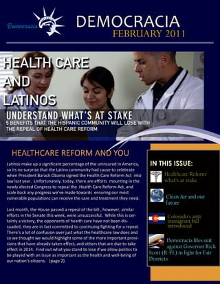 DEMOCRACIA
                                                        FEBRUARY 2011




                 Image here


  HEALTHCARE REFORM AND YOU
Latinos make up a significant percentage of the uninsured in America,     IN THIS ISSUE:
so its no surprise that the Latino community had cause to celebrate
when President Barack Obama signed the Health Care Reform Act into              Healthcare Reform:
law last year. Unfortunately, today, there are efforts mounting in the          what’s at stake
newly elected Congress to repeal the Health Care Reform Act, and
scale back any progress we’ve made towards ensuring our most
vulnerable populations can receive the care and treatment they need.             Clean Air and our
                                                                                 future
Last month, the House passed a repeal of the bill , however, similar
efforts in the Senate this week, were unsuccessful. While this is cer-            Colorado’s anti-
tainly a victory, the opponents of health care have not been dis-                 immigrant bill
suaded, they are in fact committed to continuing fighting for a repeal.           introduced
There’s a lot of confusion over just what the healthcare law does and
so we thought we would highlight some of the more important provi-
                                                                                  Democracia files suit
sions that have already taken effect, and others that are due to take
                                                                                  against Governor Rick
effect in 2014. Find out what you stand to lose if we allow politics to
be played with an issue as important as the health and well-being of      Scott (R-FL) in fight for Fair
our nation’s citizens. (page 2)                                           Districts
 