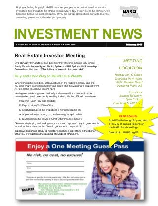 INVESTMENT NEWS
MEETING
LOCATION
Holiday Inn & Suites
Overland Park West
8787 Reeder Road
Overland Park, KS
Top Floor
Sunset Ballroom
6pm to 9pm
Details at MAREI.org
Real Estate Investor Meeting
On February 10th, 2015, at MAREI’s Monthly Meeting, Kansas City Single
Family Experts Andrew Syrios, Phillip Syrios and Bill Syrios with Stewarship
Properties will present “ Why & How to Invest in Buy and Hold.”
Buy and Hold Way to Build True Wealth
When lying on his deathbed, John Jacob Astor, the real estate mogul and first
multi-millionaire in American history was asked what he would have done different-
ly. He said he would have bought more!
Holding real estate is greatest method yet discovered for a person of modest
means to become independently wealthy. Indeed, it is the I.D.E.A.L. investment:
I: Income (Cash Flow from Rentals)
D: Depreciation (Tax Write Offs)
E: Equity Buildup (As the principle of a mortgage is paid off)
A: Appreciation (In the long run, real estate goes up in value)
L: Leverage (Use the power of OPM, Other People’s Money)
Discover why buying and holding real state is such a powerful way to grow wealth
as well as the ends and outs of how to get started in buy and hold!
Tuesday’s Meeting is FREE for member’s and has a cost of $25 at the door or
$15 if you preregister on the calendar of events at MAREI.org.
Mid-America Association of Real Estate Investors Newsletter February 2015
Buying or Selling Property? MAREI members post properties on their own free website.
Properties flow through to the MAREI website where they are sent out to the Member Data-
base and the MAREI Facebook pages. If you are buying, please check our website, if you
are selling, please join and market your property
FREE BONUS!
Build Wealth through Buy and Hold
a Preview of Special Reports on
the MAREI Facebook Page:
Direct Link: MAREI.org/FB
 