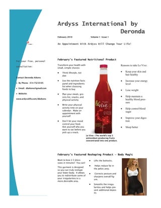Ardyss International by
                                                Deronda
                              February 2010                        Volume 1 Issue 1


                              An Appointment With Ardyss Will Change Your Life!




                              February’s Featured Nutritional Product
For your free, personal
                              Transform your health with                                       Reasons to take Le Vive:
consultation:
                              small, simple choices:

                                 Think lifestyle, not
                                                                                                  Keep your skin and
                                  diet
                                                                                                   hair healthy
Contact Deronda Aikens
                                 Use the nutrition facts                                         Increase your energy
 By Phone: 414-732-8105          panel and ingredients                                            level
                                  list when choosing
 Email: dlaikens@gmail.com       foods to buy                                                    Lose weight
 Website:                       Plan your meals, gro-
                                  cery list, snacks, and                                          Help maintain a
www.ardysslife.com/dlaikens                                                                        healthy blood pres-
                                  physical activity
                                                                                                   sure
                                 Write your physical
                                  activity time on your                                           Help control blood
                                  calendar. Make an
                                                                                                   sugar
                                  appointment with
                                  yourself
                                                                                                  Improve your diges-
                                 Don’t let your mood                                              tion
                                  control your food.
                                  Ask yourself why you                                            Sleep better
                                  want to eat before you
                                  pick up a snack.
                                                            Le Vive—The world’s top 5
                                                            antioxidant producing fruits
                                                            concentrated into one product.




                              February’s Featured Reshaping Product — Body Magic

                              Want to lose 2-3 dress                Lifts the buttocks.
                              sizes in minutes? You can!
                                                                     Helps reduce fat in
                              This garment is designed
                                                                     the pelvic area.
                              so you can truly reshape
                              your lower body. It allows             Corrects posture and
                              you to redistribute some of            sharpens overall fig-
                              your irregularities to a               ure.
                              more desirable area.
                                                                    Smooths the irregu-
                                                                     larities and helps pre-
                                                                     vent additional depos-
                                                                     its
 