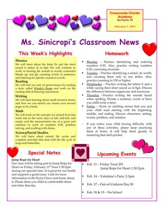 Crossroads Charter
                                                                                    Academy
                                                                                     Big Rapids, MI

                                                                                   February 7, 2011




       Ms. Sinicropi’s Classroom News
     This Week’s Highlights                                                 Homework
   Phonics                                                   Monday – Practice identifying and ordering
   We will learn about the letter Ee and the short            numbers 0-30. Also, practice writing numbers
   sound it makes as in bed. We will continue to
                                                              0-20, correcting reversals.
   work on hearing the sounds in words, consonant
   blends (gr and gl), counting words in sentences,          Tuesday – Practice identifying a nickel, its worth,
   and listening for specific sounds in words.                and counting them only to one dollar. Also,
   Reading                                                    practice counting to 130 or higher.
   We will end our unit on perseverance by reading           Wednesday – Practice writing the letters E and e
   a story called Wanda’s Roses and work on the               while saying their short sound as in bed. Discuss
   reading skill of drawing conclusions.                      the difference between uppercase and lowercase.
   Writing                                                   Thursday –Practice writing the sounds heard
   We will start learning about small moment stories          when spelling. Dictate a sentence, word, or have
   and how we can stretch our stories over several            you child write a story.
   pages to be a book.                                       Friday – Work on retelling stories that you and
   Math                                                       your child read starting with the beginning,
   We will work on the concepts we missed from last           middle, and ending. Discuss characters, setting,
   week due to the snow days of full, half-full, and          events, problem, and solution.
   empty and the measurement size of a quart and
   continue to work on numbers 0-20, problem              -   If you notice your child having difficulty with
   solving, and working with dimes.                           any of these activities, please keep practicing
   Science/Social Studies                                     them at home. It will help them greatly in
   We will learn about animal life cycles and                 mastering that skill quicker.
   complete activities that deal with the life cycle of
   frogs and butterflies.


             Special Notes                                            Upcoming Events
Jump Rope for Heart
Our class will be taking part in Jump Rope for               Feb. 11 – Friday Treat 25¢
Heart on Friday, February 11th from 1:30-2pm                            Jump Rope for Heart 1:30-2pm
during our specials time. It is great for our health
and supports a good cause. Look for more
                                                             Feb. 14 – Valentine’s Party 2-3pm
information in the flyers I have sent home about
it. Please dress you child in comfortable shoes
and attire that day.                                         Feb. 17 – Out-of-Uniform Day $1

                                                             Feb. 18 & 19 – No School
 