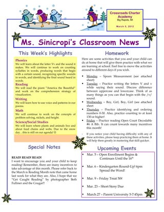 Crossroads Charter
                                                                                   Academy
                                                                                     Big Rapids, MI

                                                                                    March 5, 2012




       Ms. Sinicropi’s Classroom News
     This Week’s Highlights                                                Homework
                                                       Here are some activities that you and your child can
  Phonics
  We will learn about the letter Vv and the sound it
                                                       do at home that will give them practice with what we
  makes. We will continue to work on counting          are learning at school. Feel free to move the activities
  syllables in words, producing words that begin       around to different days if you wish.
  with a certain sound, recognizing specific sounds
  in words, and identifying the final sound heard in      Monday – Spoon Measurement (see attached
  words.                                                   sheet)
  Reading                                                 Tuesday – Practice writing the letters V and v
  We will read the poem “America the Beautiful”            while saying their sound. Discuss difference
  and work on the comprehension strategy of                between uppercase and lowercase. Think of as
  visualization.                                           many things as you can that begin with the /v/
  Writing                                                  sound.
  We will learn how to use voice and patterns in our      Wednesday – Boy, Girl, Boy, Girl (see attached
  poems.                                                   sheet
  Math                                                    Thursday – Practice identifying and ordering
  We will continue to work on the concepts of              numbers 0-30. Also, practice counting to at least
  problem solving, nickels, and height.                    130 or higher!
  Science/Social Studies                                  Friday – Practice reading Open Court Decodable
  We will learn where plants and animals live and
                                                           #6 A Bib. It can count towards many incentives
  about food chains and webs. Due to the snow              this month!
  day…this is still on our agenda! 
                                                       -   If you notice your child having difficulty with any of
                                                           these activities, please keep practicing them at home. It
                                                           will help them greatly in mastering that skill quicker.

            Special Notes                                           Upcoming Events
                                                          Mar. 5 – Open Enrollment Begins &
READ! READ! READ!                                                   Continues Until the 16th
I want to encourage you and your child to keep
reading! Remember, there are many incentives to
                                                          Mar. 6 – Kindergarten Round-Up! 6pm
take advantage of this month. Please refer back to
the March is Reading Month note that came home
                                                                    Spread the Word!
last week for what they are. Also, I hope that we
“Get Caught Reading” by photographer Beth                 Mar. 9 – Friday Treat 50¢
Fullmer and the Cougar!!
                                                          Mar. 23 – Short Story Due

                                                          March 27 – Parent University 5-7:45pm
 