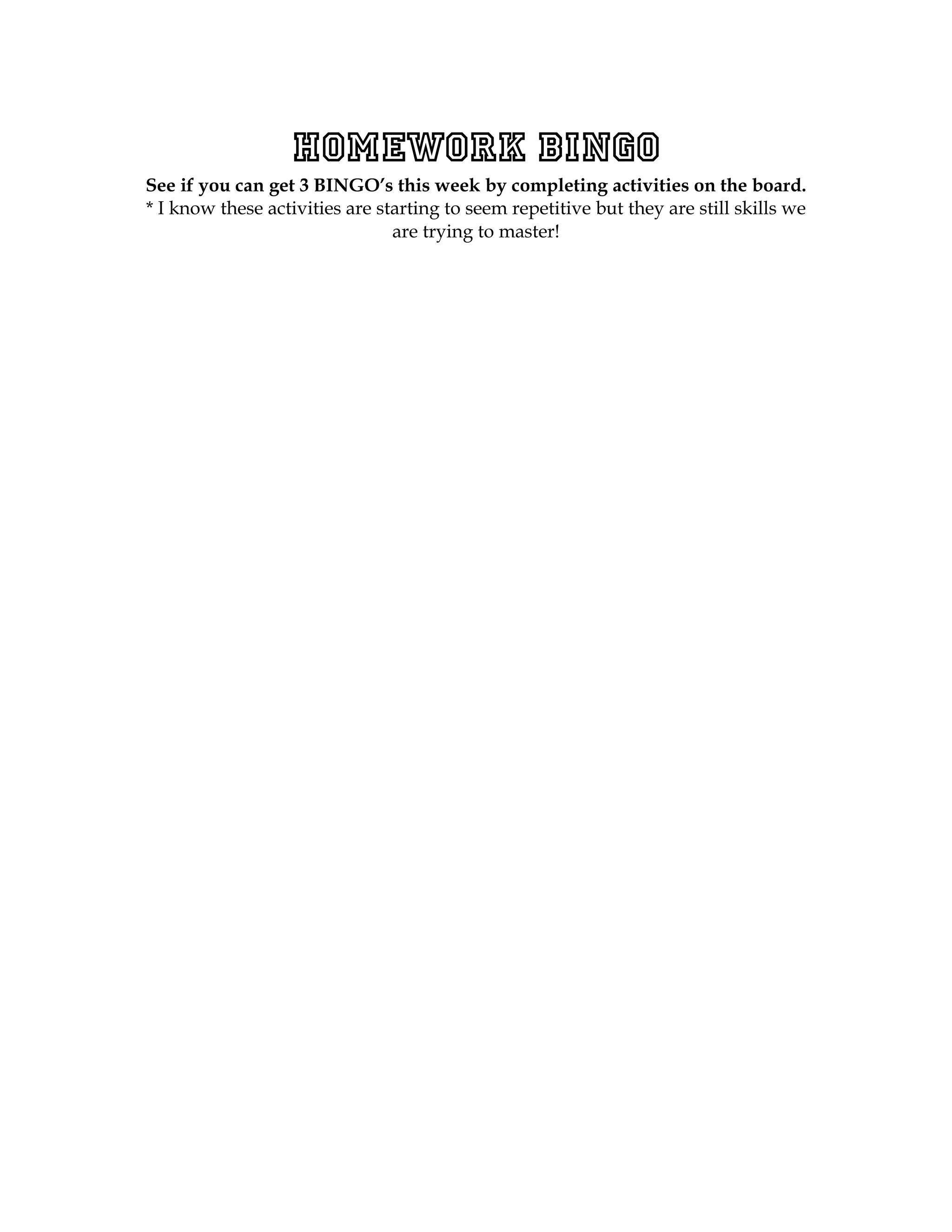 Homework BINGO
See if you can get 3 BINGO’s this week by completing activities on the board.
* I know these activities are starting to seem repetitive but they are still skills we
                                are trying to master!
 