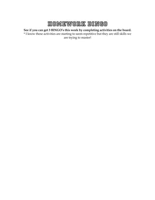 Homework BINGO
See if you can get 3 BINGO’s this week by completing activities on the board.
* I know these activities are starting to seem repetitive but they are still skills we
                                are trying to master!
 