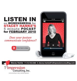 Listen in
on Womensmedia for
stacey Hanke’s
5 minute Pocast
for FeBRUaRy 2010
   Does your posture
communicate confidence?

          Click here to listen




    Stacey Hanke P: 312.955.0380 E: stacey.hanke@1stimpressionconsulting.com
 