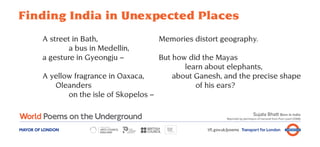 Finding India in Unexpected Places
        A street in Bath,                  Memories distort geography.
                a bus in Medellín,
        a gesture in Gyeongju –            But how did the Mayas
                                                  learn about elephants,
        A yellow fragrance in Oaxaca,          about Ganesh, and the precise shape
           Oleanders                                 of his ears?
               on the isle of Skopelos –

                                                                                      Sujata Bhatt Born in India
                                                                 Reprinted by permission of Carcanet from Pure Lizard (2008)



MAYOR OF LONDON                                         tfl.gov.uk/poems Transport for London
 