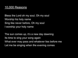 10,000 Reasons

Bless the Lord oh my soul, Oh my soul
Worship his holy name
Sing like never before, Oh my soul
I worship your holy name

The sun comes up, it’s a new day dawning
Its time to sing your song again
What ever may pass and whatever lies before me
Let me be singing when the evening comes
 