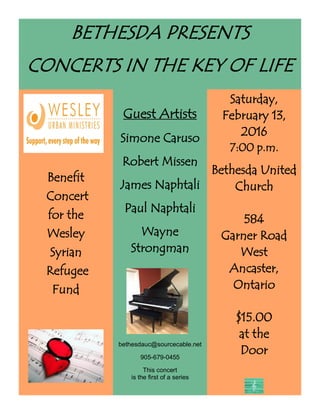 BETHESDA PRESENTS
CONCERTS IN THE KEY OF LIFE
Benefit
Concert
for the
Wesley
Syrian
Refugee
Fund
Guest Artists
Simone Caruso
Robert Missen
James Naphtali
Paul Naphtali
Wayne
Strongman
Saturday,
February 13,
2016
7:00 p.m.
Bethesda United
Church
584
Garner Road
West
Ancaster,
Ontario
$15.00
at the
Door
bethesdauc@sourcecable.net
905-679-0455
This concert
is the first of a series
concert
 