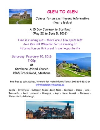 GLEN TO GLEN
Join us for an exciting and informative
time to look at
A 15 Day Journey to Scotland
(May 22 to June 5, 2016)
Time is running out – there are a few spots left
Join Rev Bill Wheeler for an evening of
information on this great travel opportunity
Saturday, February 20, 2016
7:00p
at
Strabane United Church
1565 Brock Road, Strabane
Feel free to contact Rev. Wheeler for more information at 905-659-3380 or
wwwheeler@sympatico.ca
Castle - Inverness - Culloden Moor -Loch Ness - Glencoe - Oban - Iona -
Trossachs - Loch Lomond - Glasgow - Ayr - New Lanark - Melrose -
Abbotsford - Edinburgh
 