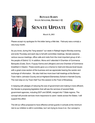 RONALD RABIN
                              STATE SENATOR, DISTRICT 12


                          SENATE UPDATE
                                         March 11, 2013


Please accept my apologies for this letter being a little late. February was a simply a
very busy month.


As you know, during this “long session” our week in Raleigh begins Monday evening
and ends Thursday and each day is full with committee meetings, Senate sessions,
various caucus meetings, office calls and visits from the most important group of all –
the people of District 12. In addition, Mona and I attended 4 Chamber of Commerce
Banquets (Coats, Dunn, Fuquay-Varina and Lillington) and one Chamber of Commerce
breakfast in Clayton. These events gave us a chance to meet and discuss local issues
with a great cross section of the business and we appreciate hearing the candor and
exchange of information. We also held two more town hall meetings at the Benson
Town Hall in Johnston County and at Highland Elementary School in Harnett County.
The next stop on my Town Hall Tour this session is the Town of Broadway.


In keeping with pledges of reducing the size of government and making it more efficient,
the Senate is proposing legislation that will see the services of several State
government agencies, including DOT and DENR, merged into 7 State regions. The
concept will provide services more responsive to users’ needs across the States. I will
support this effort.


The bill our office proposed to have effective armed guards in schools at the minimum
risk to our children is still in committee, but I am trying to move it on. Our concept is
 