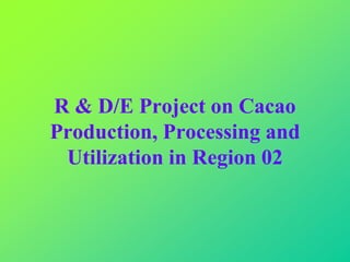 R & D/E Project on Cacao
Production, Processing and
Utilization in Region 02
 