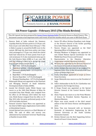www.bankersadda.com |
GK Power Capsule
This GK Capsule has been prepared by
document consists of all important news and events of last few
1. Reserve Bank of India reduced the Statutory
Liquidity Ratio by 50 basis points to 21.50 per cent
from 22 per cent with effect from February 7. This
is likely to pump in around Rs.45,000 crore to the
system. RBI kept the short-term policy rate (repo
rate) unchanged at 7.75 per cent, which the central
bank had reduced by 25 basis points from 8 per
cent on January 15. It also maintained status quo in
the Cash Reserve Ratio (CRR) at 4 per cent. RBI
said that inflation is likely to be around the target
level of 6 per cent by January 2016.
a. Bank Rate – 8.75 % (Unchanged)
b. Cash Reserve Ratio – 4 % (Unchanged)
c. Statutory Liquidity Ratio – 21.5 % (0.5 %
Decreased)
d. Repo Rate – 7.75 % (Unchanged)
e. Reverse Repo Rate – 6.75 % (Unchanged)
f. Marginal Standing Rate – 8.75 % (Unchanged)
2. Kshatrapati Shivaji was appointed as the
and Managing Director of Small Industries
Development Bank of India (SIDBI).
3. Janatal Dal (United) leader NItish Kumar was
sworn in as the 34th Chief Minister of Bihar.
succeeded Jitan Ram Manjhi, who resigned from
his office on 20 February 2015 before the trust
vote. Nitish Kumar resigned from his office on 17
May 2014 after his party performed poorly in the
2014 Lok Sabha elections.
4. Eminent scientist Tapan Misra was appointed as
the Chief of ISRO’s Space Applications Centre (SAC)
at Ahmedabad, Gujarat.
5. Arvind Kejriwal was sworn-in as Chief Minister of
Delhi. The oath of office and secrecy was
administered by Lieutenant Governor Najeeb Jung
at Ramlila Ground, Delhi.
| www.careerpower.in |
GK Power Capsule – February 2015 (The Hindu Review)
This GK Capsule has been prepared by Career Power Institute Delhi (Formerly Known as Bank Power). This
document consists of all important news and events of last few months which can come in SBI Clerk
Reserve Bank of India reduced the Statutory
Ratio by 50 basis points to 21.50 per cent
from 22 per cent with effect from February 7. This
is likely to pump in around Rs.45,000 crore to the
term policy rate (repo
rate) unchanged at 7.75 per cent, which the central
reduced by 25 basis points from 8 per
cent on January 15. It also maintained status quo in
the Cash Reserve Ratio (CRR) at 4 per cent. RBI
said that inflation is likely to be around the target
level of 6 per cent by January 2016.
ged)
4 % (Unchanged)
21.5 % (0.5 %
7.75 % (Unchanged)
6.75 % (Unchanged)
8.75 % (Unchanged)
Kshatrapati Shivaji was appointed as the Chairman
of Small Industries
Development Bank of India (SIDBI).
Janatal Dal (United) leader NItish Kumar was
sworn in as the 34th Chief Minister of Bihar. He
succeeded Jitan Ram Manjhi, who resigned from
before the trust
vote. Nitish Kumar resigned from his office on 17
May 2014 after his party performed poorly in the
Eminent scientist Tapan Misra was appointed as
the Chief of ISRO’s Space Applications Centre (SAC)
in as Chief Minister of
Delhi. The oath of office and secrecy was
administered by Lieutenant Governor Najeeb Jung
6. Senior IPS officer Krishna Chaudhary took charge
as the Director General of the
force Indo-Tibetan Border Police.
7. Naveen Chopra was appointed as the Chief
Operating Officer of Vodafone India.
8. Nickolay Mladenov of Bulgaria was appointed as
new United Nations Special Coordinator for the
Middle East Peace Process and Pers
9. Representative to the Palestine Liberation
Organization and the Palestinian Authority.
10. MO Garg was appointed as the Director General of
the Council of Scientific & Industrial Research.
11. Justice Amitava Roy was sworn in as a judge of the
Supreme Court. Prior to this, he served as the Chief
Justice of Odisha High Court.
12. Union Government appointed LC Goyal as Union
Home Secretary.
13. Sergio Mattarella was sworn
Italy.
14. India's Ambassador to the US, Dr. S Jaishankar was
appointed as the Foreign Secretary.
15. K Durga Prasad was appointed as the Special
Director General of the Central Reserve Police
Force.
16. Alexis Tsipras was sworn in as the Prime Minister
of Greece by President Karolos Papoulias at
Maximos Mansion.
17. Wipro won seven awards at t
edition of the CIO Choice Honour and Recognition
2015.
18. Ratan Tata was honoured with an honorary
Doctorate of Automotive Engineering by the
Clemson University at the South Carolina
Automotive Summit.
19. Kristen Stewart won the Best Supporting A
Award at France's Cesar Awards.
| www.careeradda.co.in
February 2015 (The Hindu Review)
(Formerly Known as Bank Power). This
months which can come in SBI Clerk Exam.
Senior IPS officer Krishna Chaudhary took charge
as the Director General of the border guarding
Tibetan Border Police.
Naveen Chopra was appointed as the Chief
Operating Officer of Vodafone India.
Nickolay Mladenov of Bulgaria was appointed as
new United Nations Special Coordinator for the
Middle East Peace Process and Personal
Representative to the Palestine Liberation
Organization and the Palestinian Authority.
MO Garg was appointed as the Director General of
the Council of Scientific & Industrial Research.
Justice Amitava Roy was sworn in as a judge of the
Prior to this, he served as the Chief
Justice of Odisha High Court.
Union Government appointed LC Goyal as Union
Sergio Mattarella was sworn-in as the President of
India's Ambassador to the US, Dr. S Jaishankar was
Foreign Secretary.
K Durga Prasad was appointed as the Special
Director General of the Central Reserve Police
Alexis Tsipras was sworn in as the Prime Minister
of Greece by President Karolos Papoulias at
Wipro won seven awards at the third annual
edition of the CIO Choice Honour and Recognition
Ratan Tata was honoured with an honorary
Doctorate of Automotive Engineering by the
Clemson University at the South Carolina
Automotive Summit.
Kristen Stewart won the Best Supporting Actress
Award at France's Cesar Awards.
 