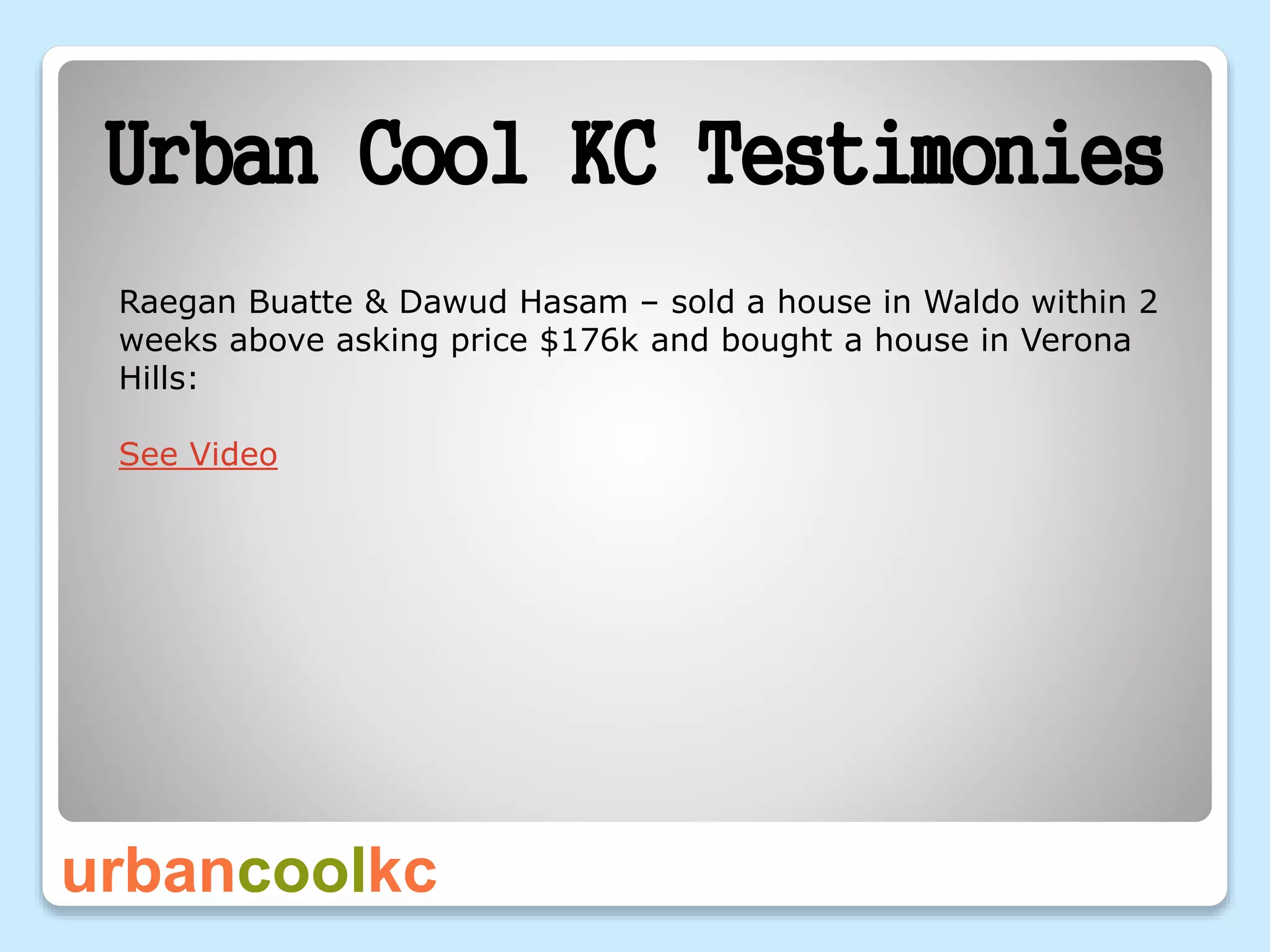urbancoolkc
Urban Cool KC Testimonies
Raegan Buatte & Dawud Hasam – sold a house in Waldo within 2
weeks above asking price $176k and bought a house in Verona
Hills:
See Video
 