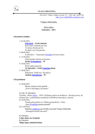 VIĻAKAS BIBLIOTĒKA

                                 Pils ielā 2, Viļaka, Viļakas novads, LV – 4583, tālr. 64507145
                                                         http://www.vilakabiblio.wordpress.com

                                  Viļakas bibliotēka

                                      Aktivitātes
                                    Februāris – 2011


Literatūras izstādes

       1. 01.02.2011.
               Februāris – Sveču mēnesis
               Kad saules nedaudz par maz
               Un diena drusku par īsi
               Es lūdzu sveci dot gaismu...
       2. 08.02.2011.
               8. februāris – Vispasaules Drošāka interneta diena
       3. 11.02.2011.
               Sirds pasakas lieliem un maziem
               Jurim Zvirgzdiņam – 70
       4. 14.02.2011.
               Sirds sadeg neparasti
               14. februāris – Svētā Valentīna diena
       5. 28.02.2011.
               Rakstnieks. Publicists. Žurnālists
               Andrim Jakubānam – 70

Citi pasākumi

       1. 10.02.2011.
               Klusas sarunas sveču gaismā
               „Sveces labestīgais starojums”

       2. Līdz 10. februārim
       Projekta „Bērnu žūrija – 2010”vērtējuma anketu un konkursa „Sirsniņa prasa, lai
       bērniņš lasa” grāmatzīmju nosūtīšana LNB Bērnu literatūras centram.
       3. 16.02.2011.
               Pasaku pēcpusdiena ar Viļakas pamatskolas 1. klasi
               „Jura Zvirgzdiņa pasaku pasaulē”
       4. 21.02.2011.
               Radošais pasākums par drošību internetā Viļakas bibliotēkā
               „Draugiem draudi internetā”

       5. Februāris
       Laika zīmes un vērojumi
       6. Februāris
       Mājas lapas administrēšana
 