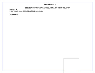 MATEMÁTICAS 2

                ESCUELA SECUNDARIA PARTICULAR No. 327 “LEÓN TOLSTOI”
GRUPO: A
PROFESOR: JOSÉ CARLOS JUÁREZ BECERRA

SEMANA 23
 