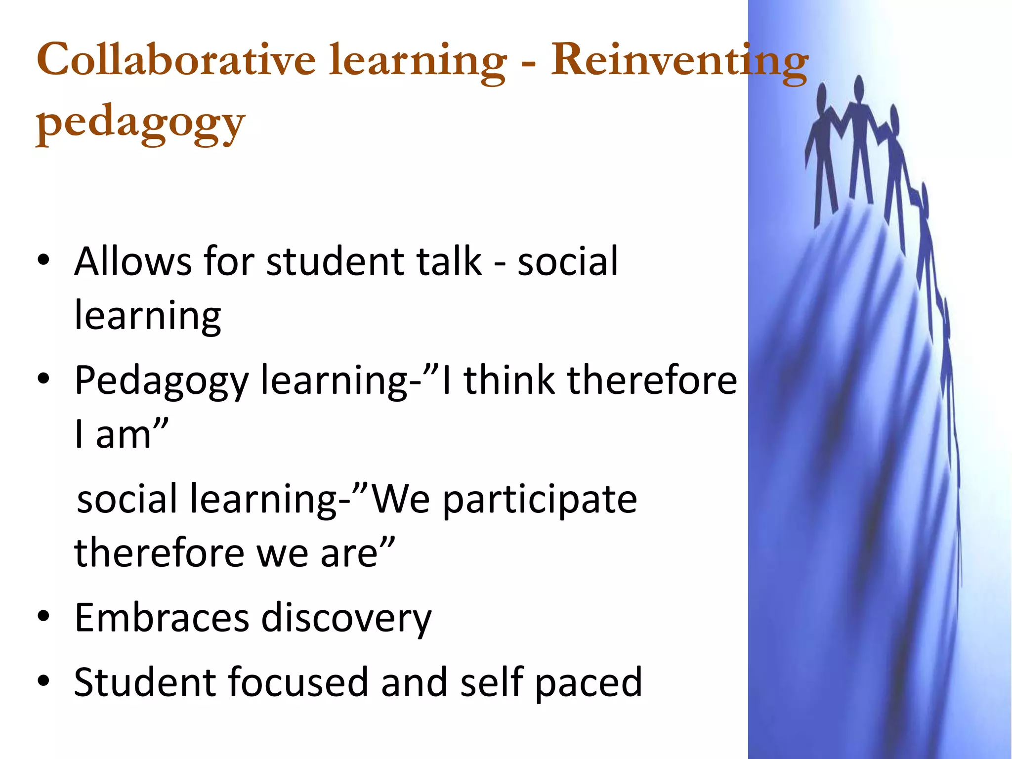 Collaborative learning - Reinventing
pedagogy

• Allows for student talk - social
  learning
• Pedagogy learning-”I think therefore
  I am”
  social learning-”We participate
  therefore we are”
• Embraces discovery
• Student focused and self paced
 