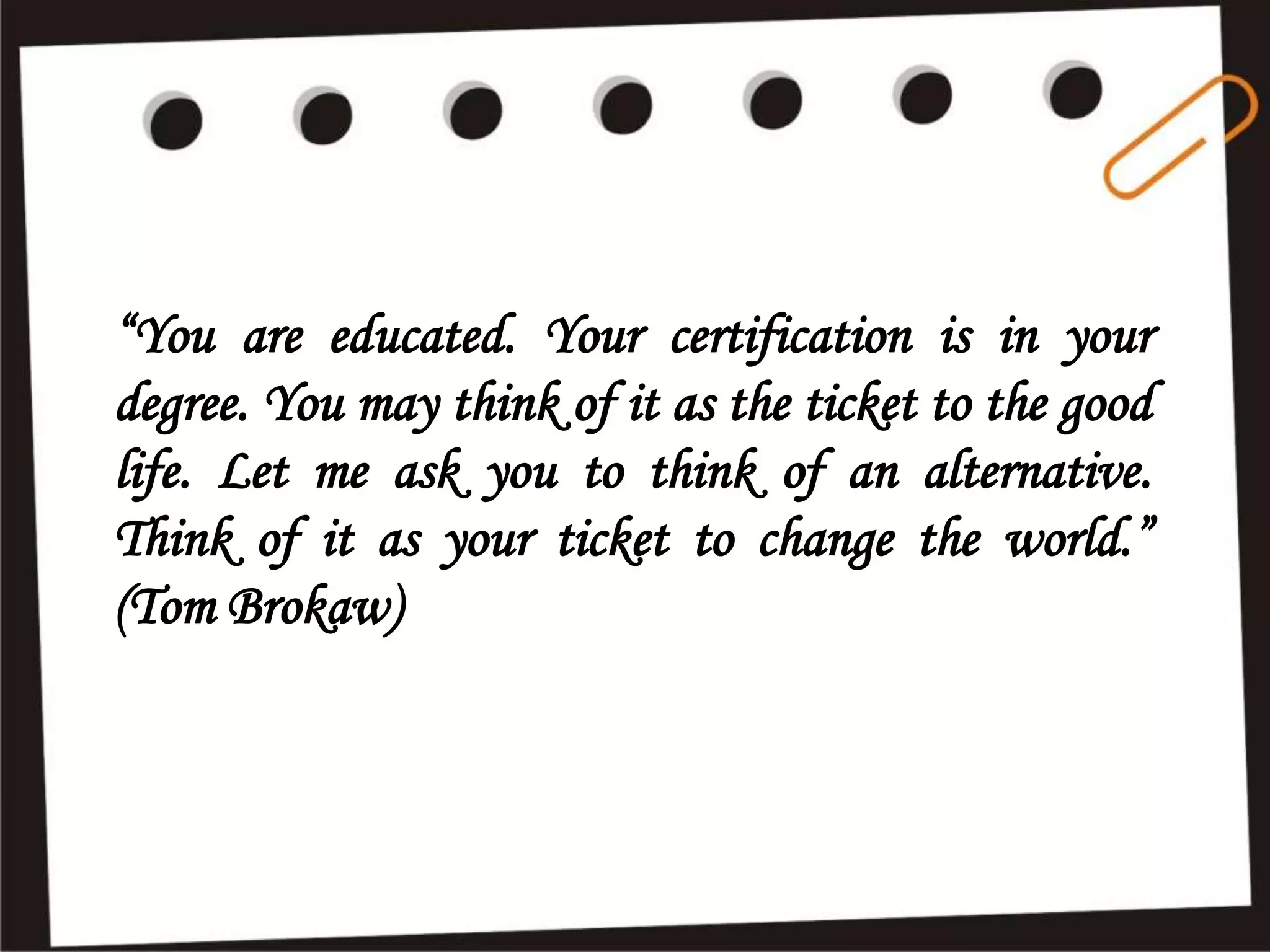 “You are educated. Your certification is in your
degree. You may think of it as the ticket to the good
life. Let me ask you to think of an alternative.
Think of it as your ticket to change the world.”
(Tom Brokaw)
 