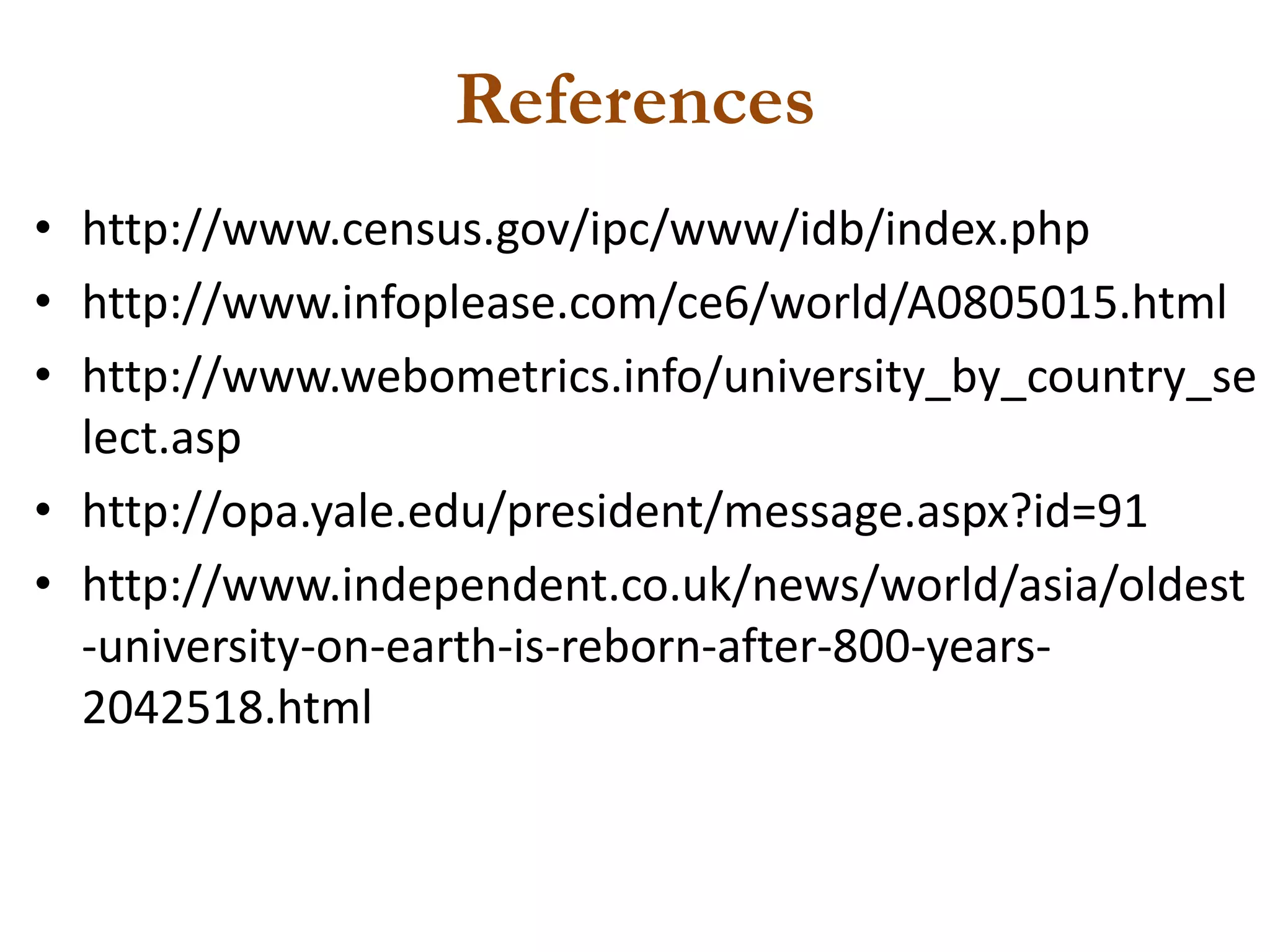 References
• http://www.census.gov/ipc/www/idb/index.php
• http://www.infoplease.com/ce6/world/A0805015.html
• http://www.webometrics.info/university_by_country_se
  lect.asp
• http://opa.yale.edu/president/message.aspx?id=91
• http://www.independent.co.uk/news/world/asia/oldest
  -university-on-earth-is-reborn-after-800-years-
  2042518.html
 