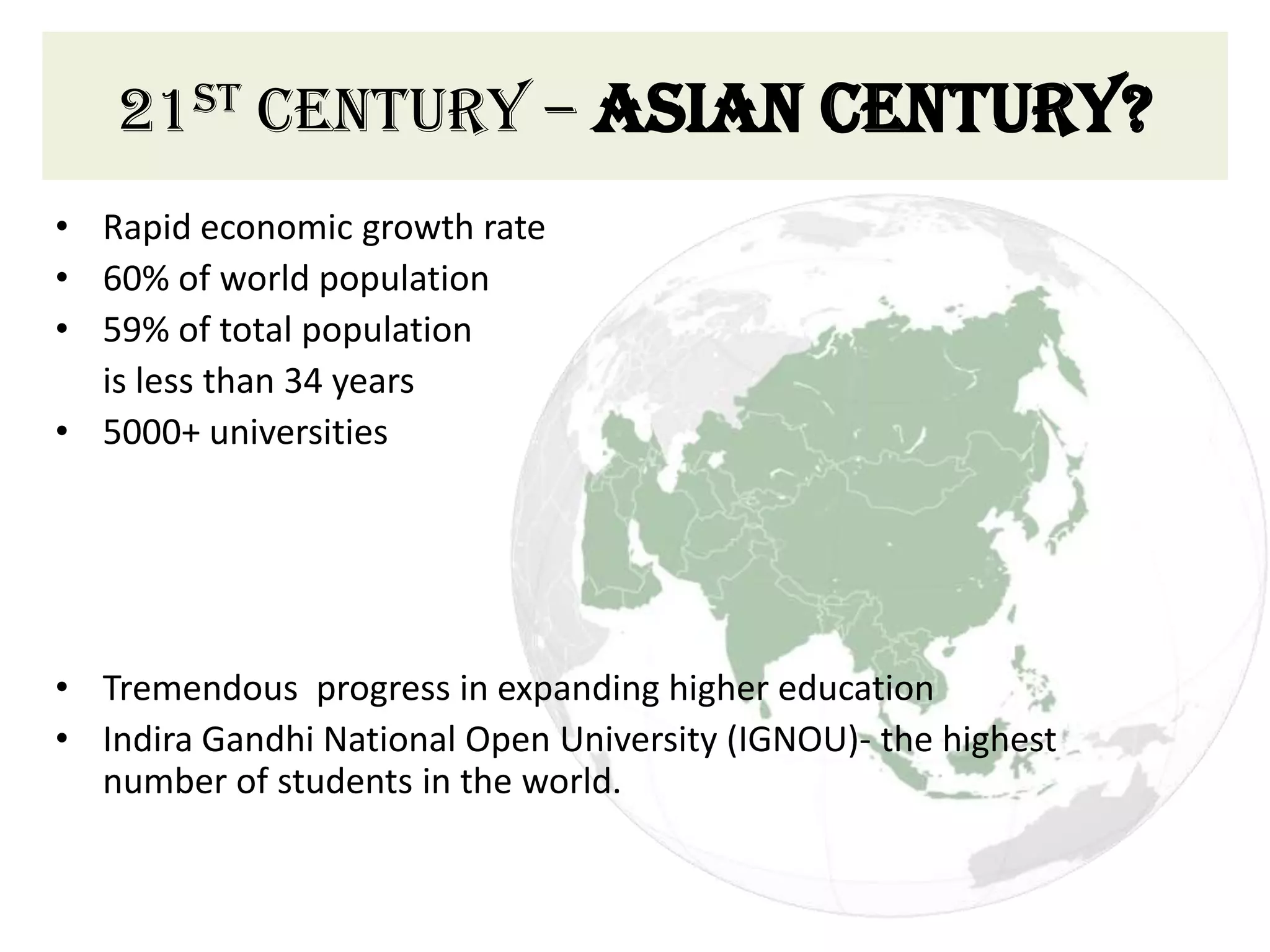 21st century – Asian century?
• Rapid economic growth rate
• 60% of world population
• 59% of total population
  is less than 34 years
• 5000+ universities




• Tremendous progress in expanding higher education
• Indira Gandhi National Open University (IGNOU)- the highest
  number of students in the world.
 