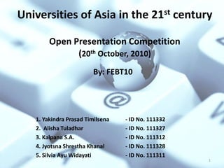 Universities of Asia in the 21st century

        Open Presentation Competition
              (20th October, 2010)
                        By: FEBT10




   1. Yakindra Prasad Timilsena   - ID No. 111332
   2. Alisha Tuladhar             - ID No. 111327
   3. Kalpana S.A.                - ID No. 111312
   4. Jyotsna Shrestha Khanal     - ID No. 111328
   5. Silvia Ayu Widayati         - ID No. 111311
                                                    1
 