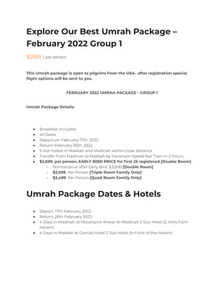 Explore Our Best Umrah Package –
February 2022 Group 1
$2550 / per person
This Umrah package is open to pilgrims from the USA– after registration special
flight options will be sent to you.
FEBRUARY 2022 UMRAH PACKAGE – GROUP 1
Umrah Package Details:
● Breakfast included.
● 40 Seats
● Departure: February 17th, 2022
● Return: February 26th, 2022
● 5-star hotels in Makkah and Madinah within close distance
● Transfer from Madinah to Makkah by Haramain Speed Rail Train in 2 Hours.
● $2,699. per person, EARLY BIRD PRICE for first 25 registered [Double Room]
○ Normal price after Early Bird: $3,000 [Double Room]
○ $2,599. Per Person [Triple Room Family Only]
○ $2,499. Per Person [Quad Room Family Only]
Umrah Package Dates & Hotels
● Depart: 17th February 2022.
● Return: 26th February 2022.
● 4 Days in Madinah at Movenpick Anwar Al-Madinah 5 Star Hotel (2 mins from
Haram)
● 4 Days in Makkah at Conrad Hotel 5 Star Hotel (In front of the Haram)
 