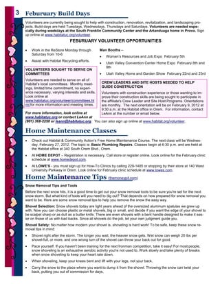 3   3 Feburuary Build Days
      Volunteers are currently being sought to help with construction, renovation, revitalization, and landscaping pro-
      jects. Build days are held Tuesdays, Wednesdays, Thursdays and Saturdays. Volunteers are needed espe-
      cially during weekdays at the South Franklin Community Center and the Artanduaga home in Provo. Sign
      up online at www.habitatuc.org/volunteer.
                                   FEBURUARY VOLUNTEER OPPORTUNITIES

      •   Work in the ReStore Monday through          Man Booths –
          Saturday from 10-6
                                                      •     Women’s Resources and Job Expo February 5th
      •   Assist with Habitat Recycling efforts.
                                                      •     Utah Valley Convention Center Home Expo February 8th and
                                                            9th
      VOLUNTEERS SOUGHT TO SERVE ON
      COMMITTEES                                      •     Utah Valley Home and Garden Show February 22nd and 23rd
      Volunteers are needed to serve on all of
      Habitat’s local committees. Monthly meet-           CREW LEADERS AND SITE HOSTS NEEDED TO HELP
      ings, limited time commitment, no experi-           GUIDE CONSTRUCTION
      ence necessary, varying interests and skills.       Volunteers with construction experience or those wanting to im-
      Look online at                                      prove their construction skills are being sought to participate in
      www.habitatuc.org/volunteer/committees.ht           the affiliate's Crew Leader and Site Host Programs. Orientations
      ml for more information and meeting times.          are monthly. The next orientation will be on February 9, 2012 at
                                                          9:30 a.m. at the Habitat office in Orem. For information, contact
      For more information, look online at                LeAnn at the number or email below.
      www.habitatuc.org or contact LeAnn at
      (801) 368-2250 or leann@habitatuc.org. You can also sign up online at www.habitat.org/volunteer.

      Home Maintenance Classes
      •   Check out Habitat & Community Action’s Free Home Maintenance Course. The next class will be Wednes-
          day, February 27, 2012. The topic is: Basic Plumbing Repairs. Classes begin at 6:30 p.m. and are held at
          the Habitat office at 340 South Orem Blvd., Orem.
      •   At HOME DEPOT – Registration is necessary. Call store or register online. Look online for the February clinic
          schedule at www.homedepot.com.
      •   At LOWE'S - you must sign up for How-To Clinics by calling 229-1485 or stopping by their store at 140 West
          University Parkway in Orem. Look online for February clinic schedule at www.lowes.com.

      Home Maintenance Tips (themoneypit.com)
      Snow Removal Tips and Tools
      Before the next snow hits, it is a good time to get out your snow removal tools to be sure you're set for the next
      snow storm. But what kind of tools will you need to dig out? That depends on how prepared for snow removal you
      want to be. Here are some snow removal tips to help you remove the snow the easy way.
      Shovel Selection: Snow shovels today are light years ahead of the oversized aluminum spatulas we grew up
      with. Now you can choose plastic or metal shovels, big or small, and decide if you want the edge of your shovel to
      be scalpel sharp or as dull as a butter knife. There are even shovels with a bent handle designed to make it eas-
      ier on those of us with bad backs. Since all shovels do the job, let your own judgment guide you.
      Shovel Safety: No matter how modern your shovel is, shoveling is hard work! To be safe, keep these snow re-
      moval tips in mind:
      •   Shovel right after the storm. The longer you wait, the heavier snow gets. Wet snow can weigh 20 lbs per
          shovel-full, or more, and one wrong turn of the shovel can throw your back out for good.
      •   Pace yourself. If you haven't been training for the next Ironman competition, take it easy! For most people,
          snow shoveling is an exhaustive aerobic activity you're not used to. Work slowly and take plenty of breaks
          when snow shoveling to keep your heart rate down.
      •   When shoveling, keep your knees bent and lift with your legs, not your back.
      •   Carry the snow to the place where you want to dump it from the shovel. Throwing the snow can twist your
3         back, putting you out of commission for days.
 